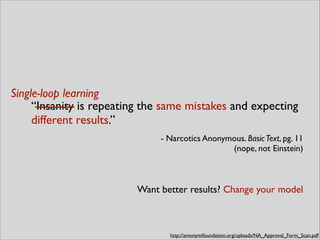 “Insanity is repeating the same mistakes and expecting
different results.”	

- Narcotics Anonymous. BasicText, pg. 11 
(nope, not Einstein)
Single-loop learning
http://amonymifoundation.org/uploads/NA_Approval_Form_Scan.pdf
Want better results? Change your model
 