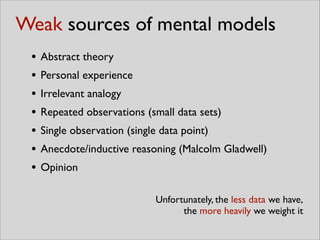 • Abstract theory	

• Personal experience	

• Irrelevant analogy	

• Repeated observations (small data sets)	

• Single observation (single data point)	

• Anecdote/inductive reasoning (Malcolm Gladwell)	

• Opinion
Unfortunately, the less data we have,	

the more heavily we weight it
Weak sources of mental models
 