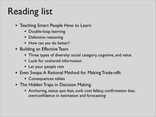 • Teaching Smart People How to Learn	

• Double-loop learning	

• Defensive reasoning	

• How can you do better?	

• Building an Effective Team	

• Three types of diversity: social category, cognitive, and value	

• Look for unshared information	

• Let your people rest	

• Even Swaps:A Rational Method for Making Trade-offs	

• Consequences tables	

• The Hidden Traps in Decision Making	

• Anchoring, status quo bias, sunk cost fallacy, conﬁrmation bias,
overconﬁdence in estimation and forecasting
Reading list
 