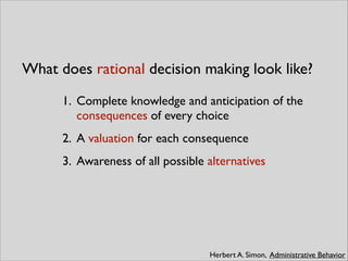 What does rational decision making look like?
Herbert A. Simon, Administrative Behavior
1. Complete knowledge and anticipation of the
consequences of every choice	

2. A valuation for each consequence	

3. Awareness of all possible alternatives
 