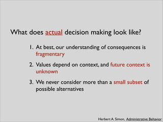 What does actual decision making look like?
Herbert A. Simon, Administrative Behavior
1. At best, our understanding of consequences is
fragmentary	

2. Values depend on context, and future context is
unknown	

3. We never consider more than a small subset of
possible alternatives
 