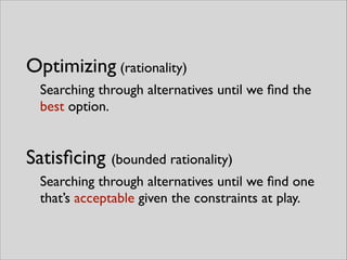 Optimizing (rationality)
Searching through alternatives until we ﬁnd the
best option.
Satisﬁcing (bounded rationality)
Searching through alternatives until we ﬁnd one
that’s acceptable given the constraints at play.
 