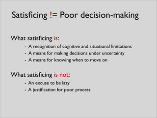 Satisﬁcing != Poor decision-making
What satisﬁcing is:	

- A recognition of cognitive and situational limitations	

- A means for making decisions under uncertainty	

- A means for knowing when to move on
What satisﬁcing is not:	

- An excuse to be lazy	

- A justiﬁcation for poor process
 
