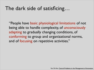 The dark side of satisﬁcing…
“People have basic physiological limitations of not
being able to handle complexity, of unconsciously
adapting to gradually changing conditions, of
conforming to group and organizational norms,
and of focusing on repetitive activities.”
Van DeVen. Central Problems in the Management of Innovation
 