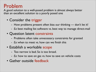 Problem 
A good solution to a well-posed problem is almost always better
than an excellent solution to a poorly posed one
• Consider the trigger	

- How problems present often bias our thinking — don’t let it!	

- Ex: best mailing list software vs. best way to manage direct-mail	

• Question latent constraints 	

- Problems often take unnecessary constraints for granted	

- Ex: when to meet vs. how can we ﬁnish this	

• Establish a workable scope	

- Too narrow is bad. So is too broad.	

- Ex: how to save on gas vs. how to save on vehicle costs	

• Gather outside feedback
 