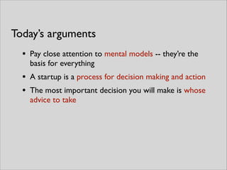 • Pay close attention to mental models -- they’re the
basis for everything	

• A startup is a process for decision making and action	

• The most important decision you will make is whose
advice to take
Today’s arguments
 
