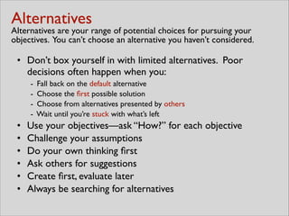 Alternatives 
Alternatives are your range of potential choices for pursuing your
objectives. You can’t choose an alternative you haven’t considered.
• Don’t box yourself in with limited alternatives. Poor
decisions often happen when you:	

- Fall back on the default alternative	

- Choose the ﬁrst possible solution	

- Choose from alternatives presented by others	

- Wait until you’re stuck with what’s left	

• Use your objectives—ask “How?” for each objective	

• Challenge your assumptions	

• Do your own thinking ﬁrst	

• Ask others for suggestions	

• Create ﬁrst, evaluate later	

• Always be searching for alternatives
 