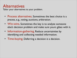 Alternatives 
Tailor your alternatives to your problem.
• Process alternatives. Sometimes the best choice is a
process, e.g., voting, auctions, arbitration.	

• Win-wins. Sometimes the key is to analyze someone
else’s decision problem and make sure yours gibes with it.	

• Information-gathering. Reduce uncertainties by
identifying and collecting needed information.	

• Time-buying. Deferring a decision is a decision.
 