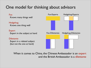 Fox-Experts Hedgehog-Experts
Fox-Dilettantes Hedgehog-Dilettantes
One model for thinking about advisors
Fox	

Knows many things well	

!
Hedgehog	

Knows one thing well	

!
Expert	

Expert in the subject at hand	

!
Dilettante	

Expert in a related subject
(but not the one at hand)
When it comes to China, the Chinese Ambassador is an expert	

and the British Ambassador is a dilettante
 
