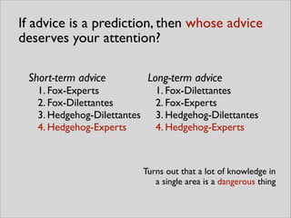If advice is a prediction, then whose advice
deserves your attention?
Turns out that a lot of knowledge in 	

a single area is a dangerous thing
Short-term advice	

1. Fox-Experts	

2. Fox-Dilettantes	

3. Hedgehog-Dilettantes	

4. Hedgehog-Experts
Long-term advice	

1. Fox-Dilettantes	

2. Fox-Experts	

3. Hedgehog-Dilettantes	

4. Hedgehog-Experts
 