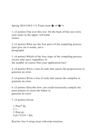 Spring 2014 CSCI 111 Final exam � of �1 6
1. (2 points) Flip over this test. On the back of this test write
your name in the upper, left-hand
corner.
2. (2 points) What are the four parts of the compiling process
(just give me 4 words, not a
paragraph).
3. (4 points) Which of the four steps of the compiling process
occurs only once, regardless of
the number of source files your application has?
4. (4 points) Write a line of code that causes the preprocessor to
generate an error.
5. (4 points) Write a line of code that causes the compiler to
generate an error.
6. (5 points) Describe how you could incorrectly compile the
joust project to cause the linker to
generate an error.
7. (5 points) Given:
1 float* fp;
2 //...
3 float pi;
4 pi=*(314 + fp);
Rewrite line 4 using array subscript notation.
 