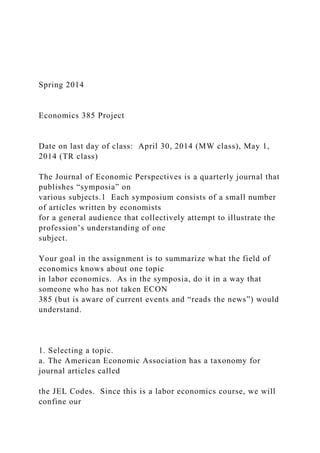 Spring 2014
Economics 385 Project
Date on last day of class: April 30, 2014 (MW class), May 1,
2014 (TR class)
The Journal of Economic Perspectives is a quarterly journal that
publishes “symposia” on
various subjects.1 Each symposium consists of a small number
of articles written by economists
for a general audience that collectively attempt to illustrate the
profession’s understanding of one
subject.
Your goal in the assignment is to summarize what the field of
economics knows about one topic
in labor economics. As in the symposia, do it in a way that
someone who has not taken ECON
385 (but is aware of current events and “reads the news”) would
understand.
1. Selecting a topic.
a. The American Economic Association has a taxonomy for
journal articles called
the JEL Codes. Since this is a labor economics course, we will
confine our
 