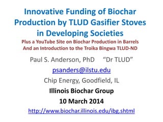 Innovative Funding of Biochar
Production by TLUD Gasifier Stoves
in Developing Societies
Plus a YouTube Site on Biochar Production in Barrels
And an Introduction to the Troika Bingwa TLUD-ND
Paul S. Anderson, PhD “Dr TLUD”
psanders@ilstu.edu
Chip Energy, Goodfield, IL
Illinois Biochar Group
10 March 2014
http://www.biochar.illinois.edu/ibg.shtml
 