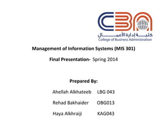 Management of Information Systems (MIS 301)
Final Presentation- Spring 2014
Prepared By:
Ahellah Alkhateeb LBG 043
Rehad Bakhaider OBG013
Haya Alkhraiji KAG043
 