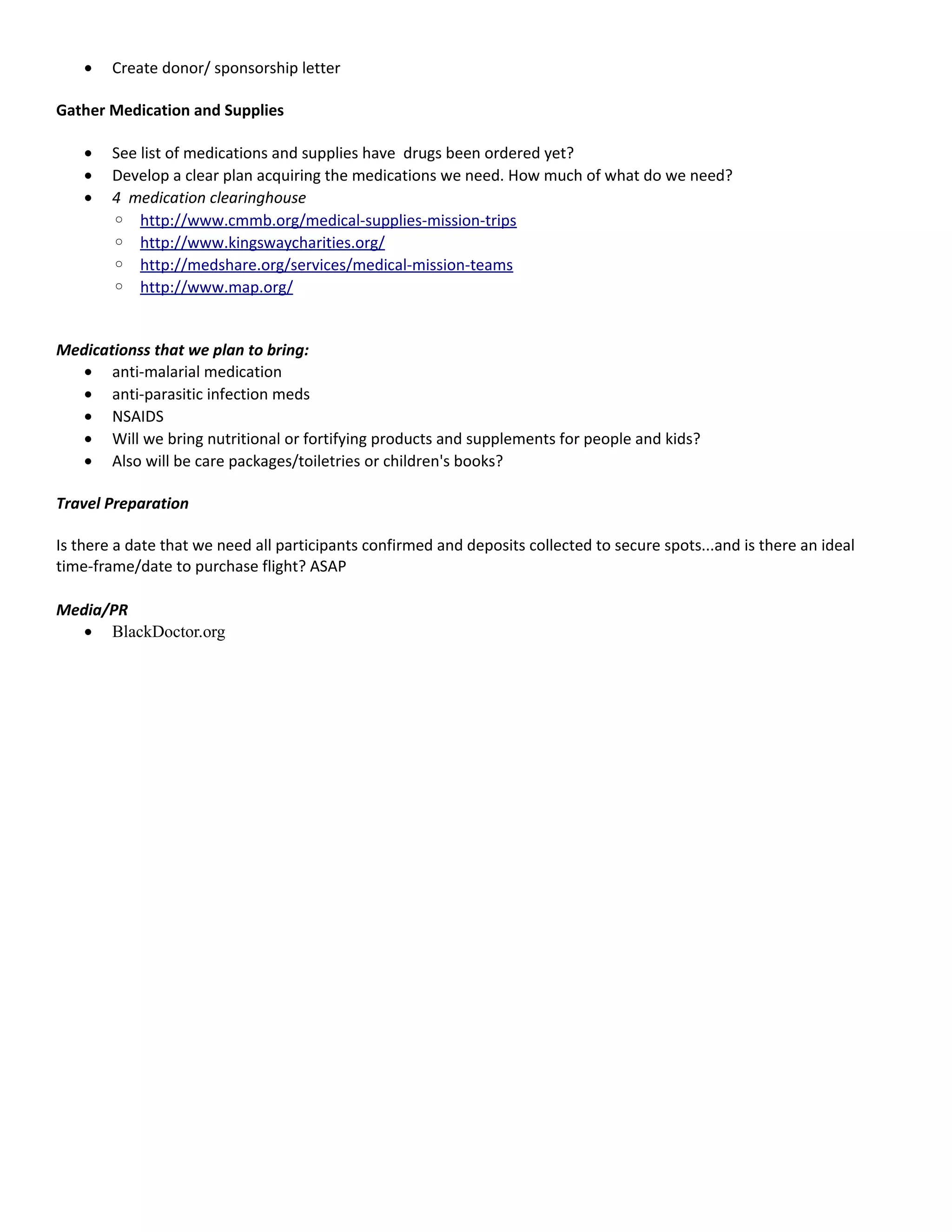 • Create donor/ sponsorship letter
Gather Medication and Supplies
• See list of medications and supplies have drugs been ordered yet?
• Develop a clear plan acquiring the medications we need. How much of what do we need?
• 4 medication clearinghouse
◦ http://www.cmmb.org/medical-supplies-mission-trips
◦ http://www.kingswaycharities.org/
◦ http://medshare.org/services/medical-mission-teams
◦ http://www.map.org/
Medicationss that we plan to bring:
• anti-malarial medication
• anti-parasitic infection meds
• NSAIDS
• Will we bring nutritional or fortifying products and supplements for people and kids?
• Also will be care packages/toiletries or children's books?
Travel Preparation
Is there a date that we need all participants confirmed and deposits collected to secure spots...and is there an ideal
time-frame/date to purchase flight? ASAP
Media/PR
• BlackDoctor.org
 