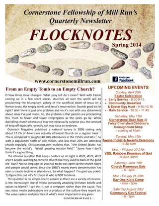 Cornerstone Fellowship of Mill Run’s
Quarterly Newsletter
FLOCKNOTESSpring 2014
From an Empty Tomb to an Empty Church?
Sunday, April 20th
Easter Celebration
 Early Service - 8:30-9:15
 Community Breakfast
& Easter Egg Hunt - 9:15-10:15
 Main Service - 10:30 - 11:45
Saturday, May 17th
Cornerstone Bake Sale @
Twice Cherished Children’s
Consignment Shop
- starting at 10am
Sunday, May 18th
Awana Picnic & Awards Ceremony
- 5:30-8pm
Mon. - Fri June 23-27th
VBS: Rainbow Promises of God
- 6:30-8:30pm
Saturday. June 14th
Church Rummage Sale
- 8 - 2pm
Mon - Fri July 21-25th
Day One Kid’s Camp
- 9am - 3pm
Saturday August 23rd
Community Day Festival
- 9 - 3pm
O how times have changed. What pray tell do I mean? Well with Easter
coming up in a few short weeks, churches all over the world will be
proclaiming the triumphant victory of the sacrificial death of Jesus on a
Roman cross, the empty tomb, and Jesus’s resurrection. Sounds good so far
right? Well there is just one problem and no it’s not with any statements
about Jesus I’ve just made. No, the problem is that pastors are proclaiming
this Truth to fewer and fewer congregants as the years go by. While
dwindling church attendance may not necessarily surprise you, the amount
of drop off especially recently just may raise an eyebrow.
Outreach Magazine published a national survey in 2006 stating only
about 17.7% of Americans actually attended Church on a regular basis 1
.
This is compared to roughly 40-50% attendance in the 1950’s and 60’s 2
. So
with a population north of 300 million, and less than 20% are attending
church regularly, Christianpost.com explains that, “the United States has
become the world’s fastest growing mission field.” 3
Some how I don’t
think it’s a good thing.
The obvious question that keeps pastors up at night is WHY, WHY, WHY
aren’t people wanting to come to church like they used to back in the good
ole’ days? Not so long ago, all you had to do was open up the church doors
and people would come. Since the 1960’s nearly every denomination has
seen a steady decline in attendance. So what happen? I’m glad you asked.
To figure this out let’s first look at who is NOT to blame.
This question is no simple one to answer as there are a variety of reasons.
Is the increasingly liberal media constantly attacking Christian beliefs and
values to blame? I say this is just a symptom rather than the cause. You
see, mass media publications are a product of the culture they report on.
The value system and priorities of what’s most important in any given
www.cornerstonemillrun.com
UPCOMING EVENTS
CONTINUED ON PAGE 2 . . .
 