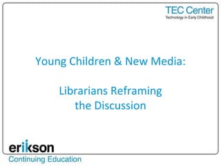 Young Children & New Media:
Librarians Reframing
the Discussion
 