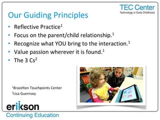 • Reflective Practice1
• Focus on the parent/child relationship.1
• Recognize what YOU bring to the interaction.1
• Value passion wherever it is found.1
• The 3 Cs2
1Brazelton Touchpoints Center
2Lisa Guernsey
Our Guiding Principles
 