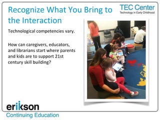 Technological competencies vary.
How can caregivers, educators,
and librarians start where parents
and kids are to support 21st
century skill building?
Recognize What You Bring to
the Interaction
 