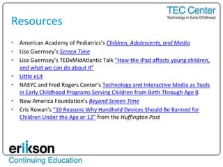 Resources
• American Academy of Pediatrics’s Children, Adolescents, and Media
• Lisa Guernsey’s Screen Time
• Lisa Guernsey’s TEDxMidAtlantic Talk “How the iPad affects young children,
and what we can do about it”
• Little eLit
• NAEYC and Fred Rogers Center’s Technology and Interactive Media as Tools
in Early Childhood Programs Serving Children from Birth Through Age 8
• New America Foundation’s Beyond Screen Time
• Cris Rowan’s “10 Reasons Why Handheld Devices Should Be Banned for
Children Under the Age or 12” from the Huffington Post
 