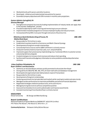 Workeddirectlywithownersandotherlocations
 Developed, rolledoutandimplemented new policies forowners
 Exceededcompanyobjectiveswith25% increase inmonthlysalesprojections.
Eastern Athletics Springfield,PA 1993-1997
Director/Manager
 Strengthenedcompany'sbusinessbyleadingimplementationof industry trends and apply them
to the business development process
 Providedleadershipforstaff intrainingandmentoring toensure cohesion
 Implementedinnovativeprogramstoincrease employeeloyaltyandreduce turnover.
 Increasedprofitsby45% inone year throughrestructure of businessline.
Rittenhouse Book DistributorsKingof Prussia,PA 1986-1993
Medical Book Buyer
 Responsible for75.0 millioninsales
 EstablishedinventorylevelsforeCommerce andMulti-Channel Synergy
 Developmentof longtermvendorrelationships
 Consistently firsttoreceive andhit100% fulfillment inatimelymanner
 Analyzed inventorylevelstomaximize sales,turn andprofitability
 Improvedsupplychainprocessesbyimplementingcross-functional effortsincustomerservice
and promptdeliveryof goods
 Createdstrategiestoincrease clientrevenue andreduce clientspending.
 Synthesizedfinancial andbudgetaryinformationtosolve problemsanddevelopalternative
solutions
Urban Outfitters Philadelphia,PA 1982-1986
Buyer Children’sandHousewares
 Startedas an AssistantBuyerandwas quicklypromoted toAssociate then Buyer
 Strongability forGM,OTB, MD, MU, RTV,all retail mathskills anddatabase management
 Developedandorganizedprivate label productsinputonfinal product
 Responsible for25.0 millioninsales
 Developmentof longtermrelationships
 Analyzingassortmentmix (privatelabelandmarket) while reactingtomarketandsalestrends
 Managed vendorperformance tomaximize profitabilityandachievefinancial objectives
 Negotiatedstrategiesrelative toproductcosts,termsand returns
 Managed pricingdecisionstoachieve competitive position.
 Assessedmerchandisemix tocontinuallybroadenandimproveassortments
 Constantmonitoringof merchandiseflow inatimelymanner
EDUCATION
Drexel University BS DesignandMerchandising
Board Certifications
National Academyof SportsMedicine (NASM) CPT AED/CPR Certified
PHI Pilates Mat Based I, Mat Based II, Reformer I, II
CommunityServices Delaware ValleyBichonRescue
 