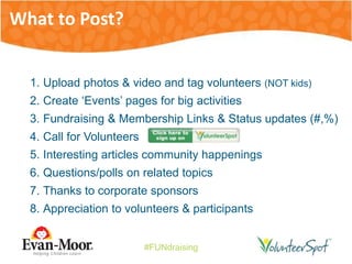 #FUNdraising
1. Upload photos & video and tag volunteers (NOT kids)
2. Create ‘Events’ pages for big activities
3. Fundraising & Membership Links & Status updates (#,%)
4. Call for Volunteers
5. Interesting articles community happenings
6. Questions/polls on related topics
7. Thanks to corporate sponsors
8. Appreciation to volunteers & participants
What to Post?
 