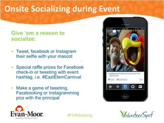 #FUNdraising
Give ‘em a reason to
socialize:
 Tweet, facebook or Instagram
their selfie with your mascot
 Special raffle prizes for Facebook
check-in or tweeting with event
hashtag, i.e. #EastElemCarnival
 Make a game of tweeting,
Facebooking or Instagramming
pics with the principal
Onsite Socializing during Event
 