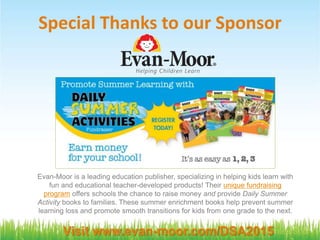 #FreeTech4PTA @VolunteerSpot
Special Thanks to our Sponsor
Visit www.evan-moor.com/DSA2015
Evan-Moor is a leading education publisher, specializing in helping kids learn with
fun and educational teacher-developed products! Their unique fundraising
program offers schools the chance to raise money and provide Daily Summer
Activity books to families. These summer enrichment books help prevent summer
learning loss and promote smooth transitions for kids from one grade to the next.
 