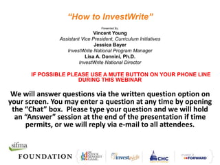 “How to InvestWrite”
Presented By:
Vincent Young
Assistant Vice President, Curriculum Initiatives
Jessica Bayer
InvestWrite National Program Manager
Lisa A. Donnini, Ph.D.
InvestWrite National Director
IF POSSIBLE PLEASE USE A MUTE BUTTON ON YOUR PHONE LINE
DURING THIS WEBINAR
We will answer questions via the written question option on
your screen. You may enter a question at any time by opening
the “Chat” box. Please type your question and we will hold
an “Answer” session at the end of the presentation if time
permits, or we will reply via e-mail to all attendees.
 
