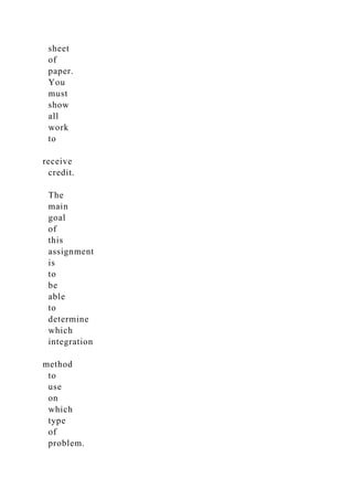 sheet
of
paper.
You
must
show
all
work
to
receive
credit.
The
main
goal
of
this
assignment
is
to
be
able
to
determine
which
integration
method
to
use
on
which
type
of
problem.
 