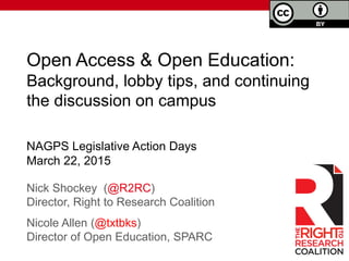 Open Access & Open Education:
Background, lobby tips, and continuing
the discussion on campus
Nick Shockey (@R2RC)
Director, Right to Research Coalition
Nicole Allen (@txtbks)
Director of Open Education, SPARC
NAGPS Legislative Action Days
March 22, 2015
 