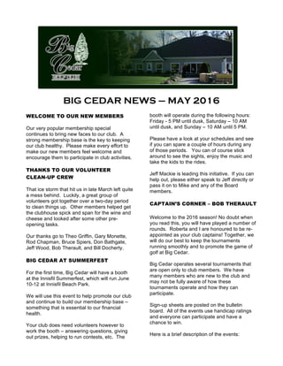 BIG CEDAR NEWS – MAY 2016
	
WELCOME TO OUR NEW MEMBERS
Our very popular membership special
continues to bring new faces to our club. A
strong membership base is the key to keeping
our club healthy. Please make every effort to
make our new members feel welcome and
encourage them to participate in club activities.
THANKS TO OUR VOLUNTEER
CLEAN-UP CREW
That ice storm that hit us in late March left quite
a mess behind. Luckily, a great group of
volunteers got together over a two-day period
to clean things up. Other members helped get
the clubhouse spick and span for the wine and
cheese and looked after some other pre-
opening tasks.
Our thanks go to Theo Griffin, Gary Monette,
Rod Chapman, Bruce Spiers, Don Bathgate,
Jeff Wood, Bob Therault, and Bill Docherty.
BIG CEDAR AT SUMMERFEST
For the first time, Big Cedar will have a booth
at the Innisfil Summerfest, which will run June
10-12 at Innisfil Beach Park.
We will use this event to help promote our club
and continue to build our membership base –
something that is essential to our financial
health.
Your club does need volunteers however to
work the booth – answering questions, giving
out prizes, helping to run contests, etc. The
booth will operate during the following hours:
Friday - 5 PM until dusk, Saturday – 10 AM
until dusk, and Sunday – 10 AM until 5 PM.
Please have a look at your schedules and see
if you can spare a couple of hours during any
of those periods. You can of course stick
around to see the sights, enjoy the music and
take the kids to the rides.
Jeff Mackie is leading this initiative. If you can
help out, please either speak to Jeff directly or
pass it on to Mike and any of the Board
members.
CAPTAIN’S CORNER – BOB THERAULT
Welcome to the 2016 season! No doubt when
you read this, you will have played a number of
rounds. Roberta and I are honoured to be re-
appointed as your club captains! Together, we
will do our best to keep the tournaments
running smoothly and to promote the game of
golf at Big Cedar.
Big Cedar operates several tournaments that
are open only to club members. We have
many members who are new to the club and
may not be fully aware of how these
tournaments operate and how they can
participate.
Sign-up sheets are posted on the bulletin
board. All of the events use handicap ratings
and everyone can participate and have a
chance to win.
Here is a brief description of the events:
 