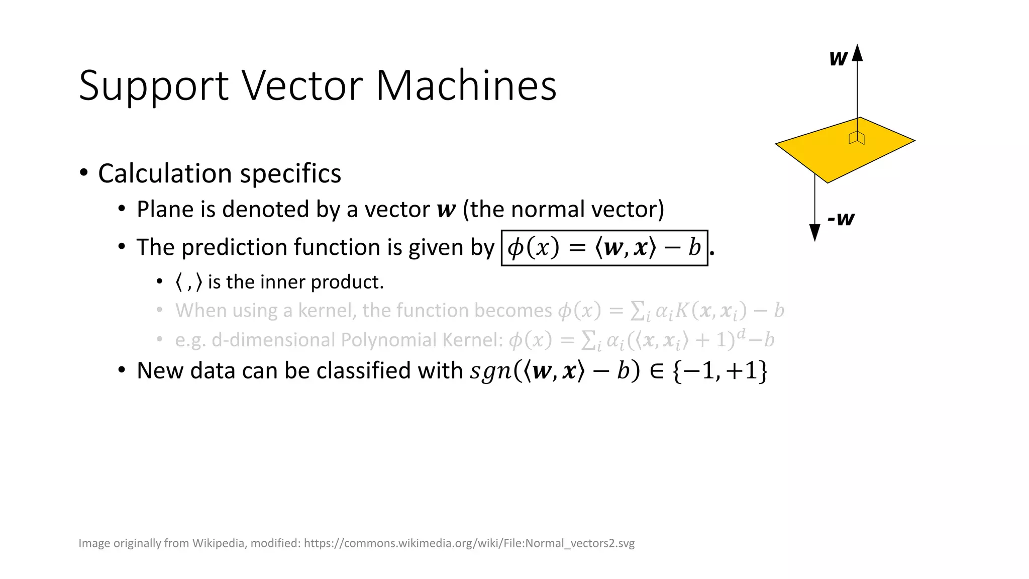 Support Vector Machines
• Calculation specifics
• Plane is denoted by a vector 𝒘 (the normal vector)
• The prediction function is given by 𝜙 𝑥 = 𝒘, 𝒙 − 𝑏 .
• , is the inner product.
• When using a kernel, the function becomes 𝜙 𝑥 = 𝑖 𝛼𝑖 𝐾 𝒙, 𝒙𝑖 − 𝑏
• e.g. d-dimensional Polynomial Kernel: 𝜙 𝑥 = 𝑖 𝛼𝑖( 𝒙, 𝒙𝑖 + 1) 𝑑
−𝑏
• New data can be classified with 𝑠𝑔𝑛 𝒘, 𝒙 − 𝑏 ∈ {−1, +1}
Image originally from Wikipedia, modified: https://commons.wikimedia.org/wiki/File:Normal_vectors2.svg
 