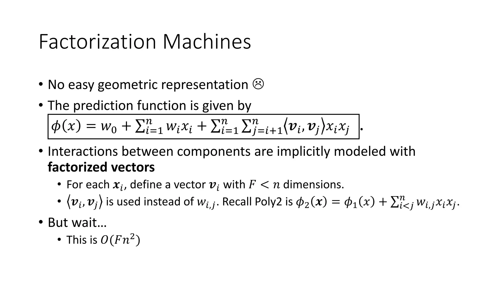 Factorization Machines
• No easy geometric representation 
• The prediction function is given by
𝜙 𝑥 = 𝑤0 + 𝑖=1
𝑛
𝑤𝑖 𝑥𝑖 + 𝑖=1
𝑛
𝑗=𝑖+1
𝑛
𝒗𝑖, 𝒗𝑗 𝑥𝑖 𝑥𝑗 .
• Interactions between components are implicitly modeled with
factorized vectors
• For each 𝒙𝑖, define a vector 𝒗𝑖 with 𝐹 < 𝑛 dimensions.
• 𝒗𝑖, 𝒗𝑗 is used instead of 𝑤𝑖,𝑗. Recall Poly2 is 𝜙2 𝒙 = 𝜙1 𝑥 + 𝑖<𝑗
𝑛
𝑤𝑖,𝑗 𝑥𝑖 𝑥𝑗.
• But wait…
• This is 𝑂(𝐹𝑛2)
 