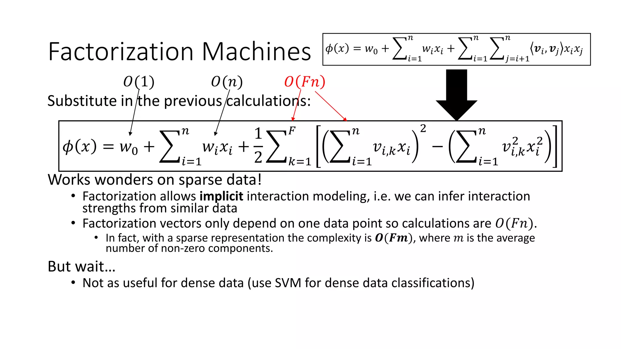 Factorization Machines
Substitute in the previous calculations:
𝜙 𝑥 = 𝑤0 +
𝑖=1
𝑛
𝑤𝑖 𝑥𝑖 +
1
2 𝑘=1
𝐹
𝑖=1
𝑛
𝑣𝑖,𝑘 𝑥𝑖
2
−
𝑖=1
𝑛
𝑣𝑖,𝑘
2
𝑥𝑖
2
Works wonders on sparse data!
• Factorization allows implicit interaction modeling, i.e. we can infer interaction
strengths from similar data
• Factorization vectors only depend on one data point so calculations are 𝑂(𝐹𝑛).
• In fact, with a sparse representation the complexity is 𝑶(𝑭𝒎), where 𝑚 is the average
number of non-zero components.
But wait…
• Not as useful for dense data (use SVM for dense data classifications)
𝑂(1) 𝑂(𝑛) 𝑂 𝐹𝑛
𝜙 𝑥 = 𝑤0 +
𝑖=1
𝑛
𝑤𝑖 𝑥𝑖 +
𝑖=1
𝑛
𝑗=𝑖+1
𝑛
𝒗𝑖, 𝒗𝑗 𝑥𝑖 𝑥𝑗
 