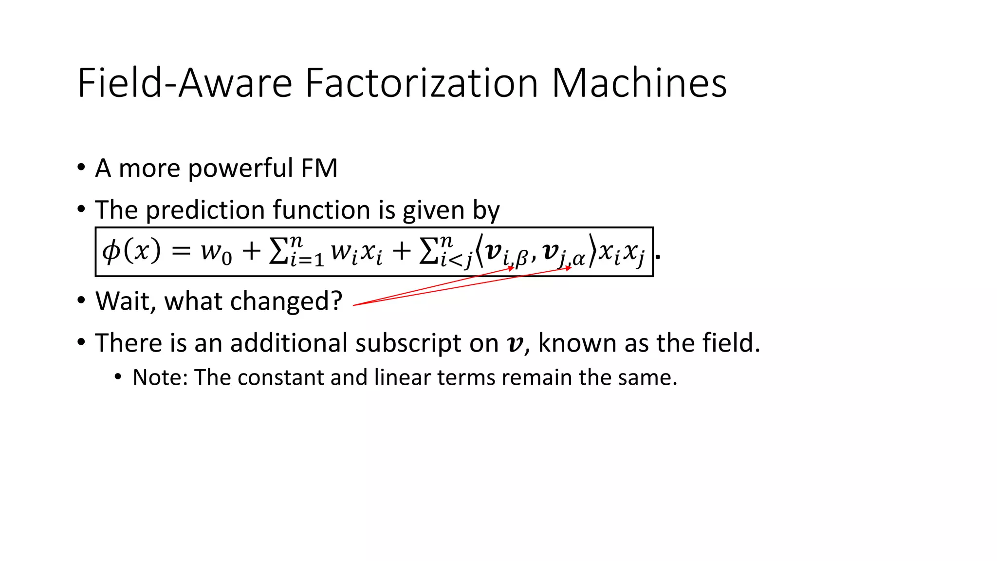 Field-Aware Factorization Machines
• A more powerful FM
• The prediction function is given by
𝜙 𝑥 = 𝑤0 + 𝑖=1
𝑛
𝑤𝑖 𝑥𝑖 + 𝑖<𝑗
𝑛
𝒗𝑖,𝛽, 𝒗𝑗,𝛼 𝑥𝑖 𝑥𝑗 .
• Wait, what changed?
• There is an additional subscript on 𝒗, known as the field.
• Note: The constant and linear terms remain the same.
 