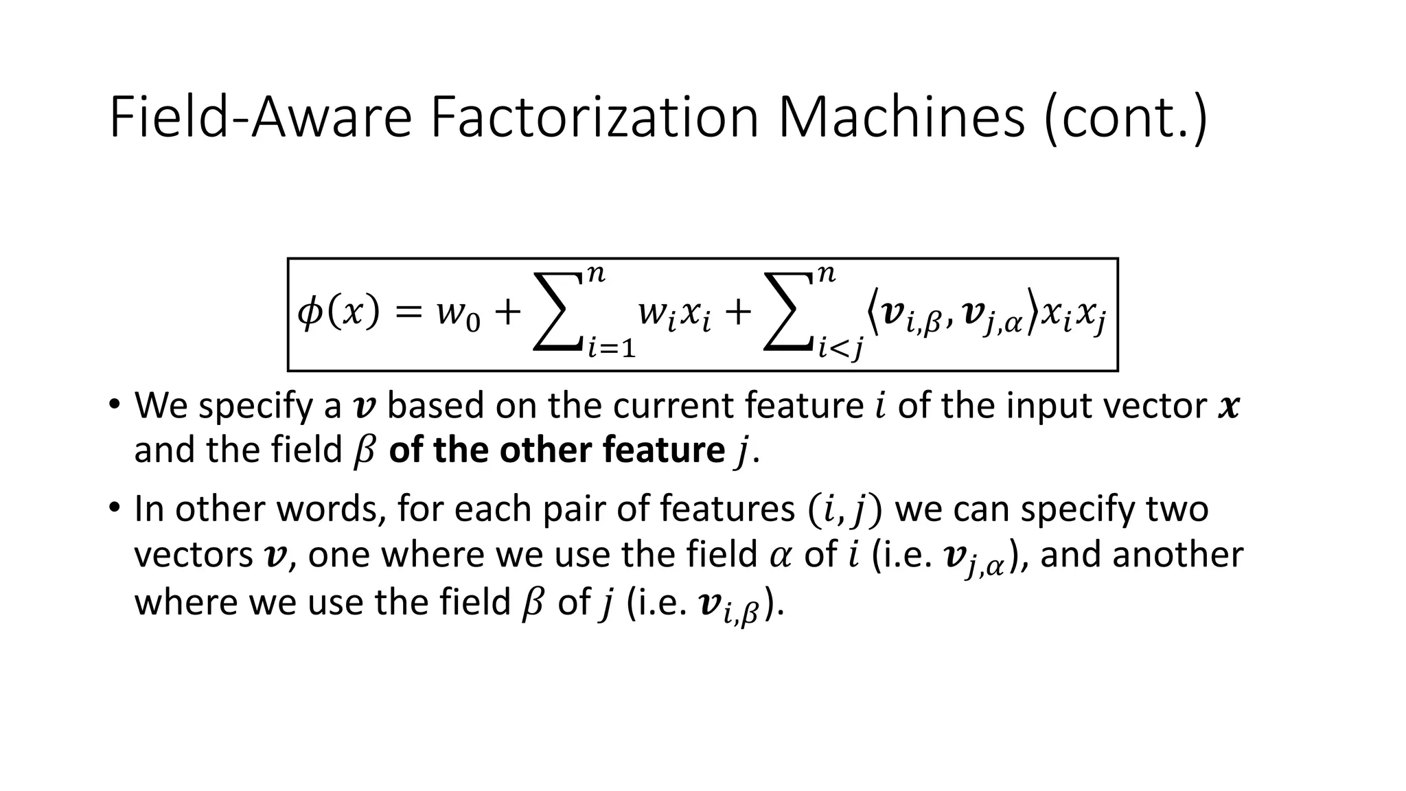 Field-Aware Factorization Machines (cont.)
𝜙 𝑥 = 𝑤0 +
𝑖=1
𝑛
𝑤𝑖 𝑥𝑖 +
𝑖<𝑗
𝑛
𝒗𝑖,𝛽, 𝒗𝑗,𝛼 𝑥𝑖 𝑥𝑗
• We specify a 𝒗 based on the current feature 𝑖 of the input vector 𝒙
and the field 𝛽 of the other feature 𝑗.
• In other words, for each pair of features (𝑖, 𝑗) we can specify two
vectors 𝒗, one where we use the field 𝛼 of 𝑖 (i.e. 𝒗𝑗,𝛼), and another
where we use the field 𝛽 of 𝑗 (i.e. 𝒗𝑖,𝛽).
 