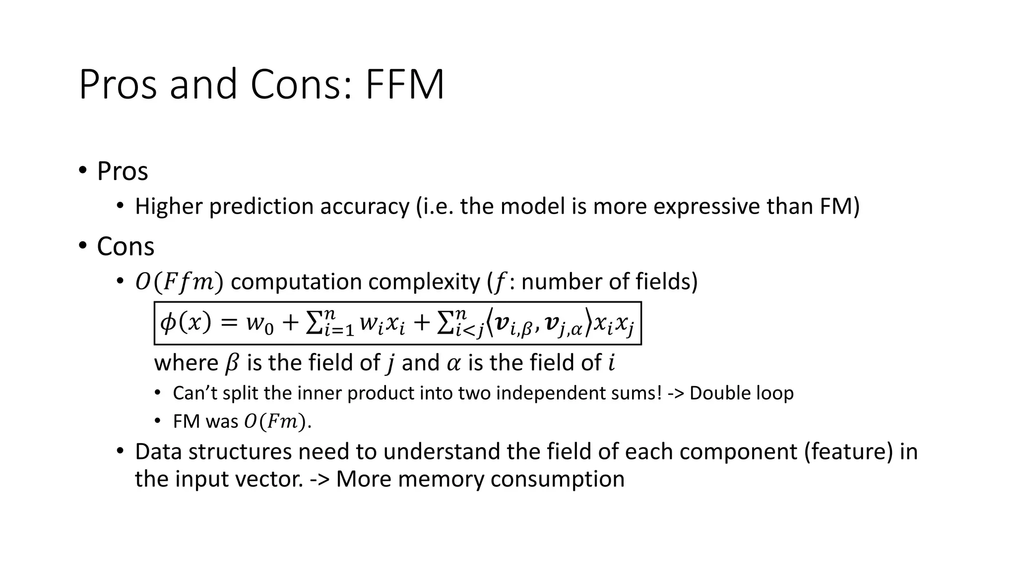 Pros and Cons: FFM
• Pros
• Higher prediction accuracy (i.e. the model is more expressive than FM)
• Cons
• 𝑂(𝐹𝑓𝑚) computation complexity (𝑓: number of fields)
𝜙 𝑥 = 𝑤0 + 𝑖=1
𝑛
𝑤𝑖 𝑥𝑖 + 𝑖<𝑗
𝑛
𝒗𝑖,𝛽, 𝒗𝑗,𝛼 𝑥𝑖 𝑥𝑗
where 𝛽 is the field of 𝑗 and 𝛼 is the field of 𝑖
• Can’t split the inner product into two independent sums! -> Double loop
• FM was 𝑂(𝐹𝑚).
• Data structures need to understand the field of each component (feature) in
the input vector. -> More memory consumption
 