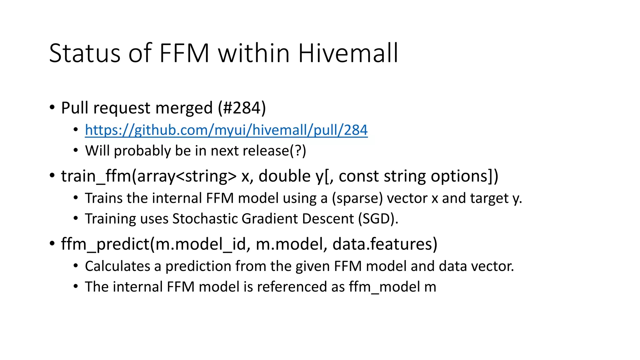 Status of FFM within Hivemall
• Pull request merged (#284)
• https://github.com/myui/hivemall/pull/284
• Will probably be in next release(?)
• train_ffm(array<string> x, double y[, const string options])
• Trains the internal FFM model using a (sparse) vector x and target y.
• Training uses Stochastic Gradient Descent (SGD).
• ffm_predict(m.model_id, m.model, data.features)
• Calculates a prediction from the given FFM model and data vector.
• The internal FFM model is referenced as ffm_model m
 
