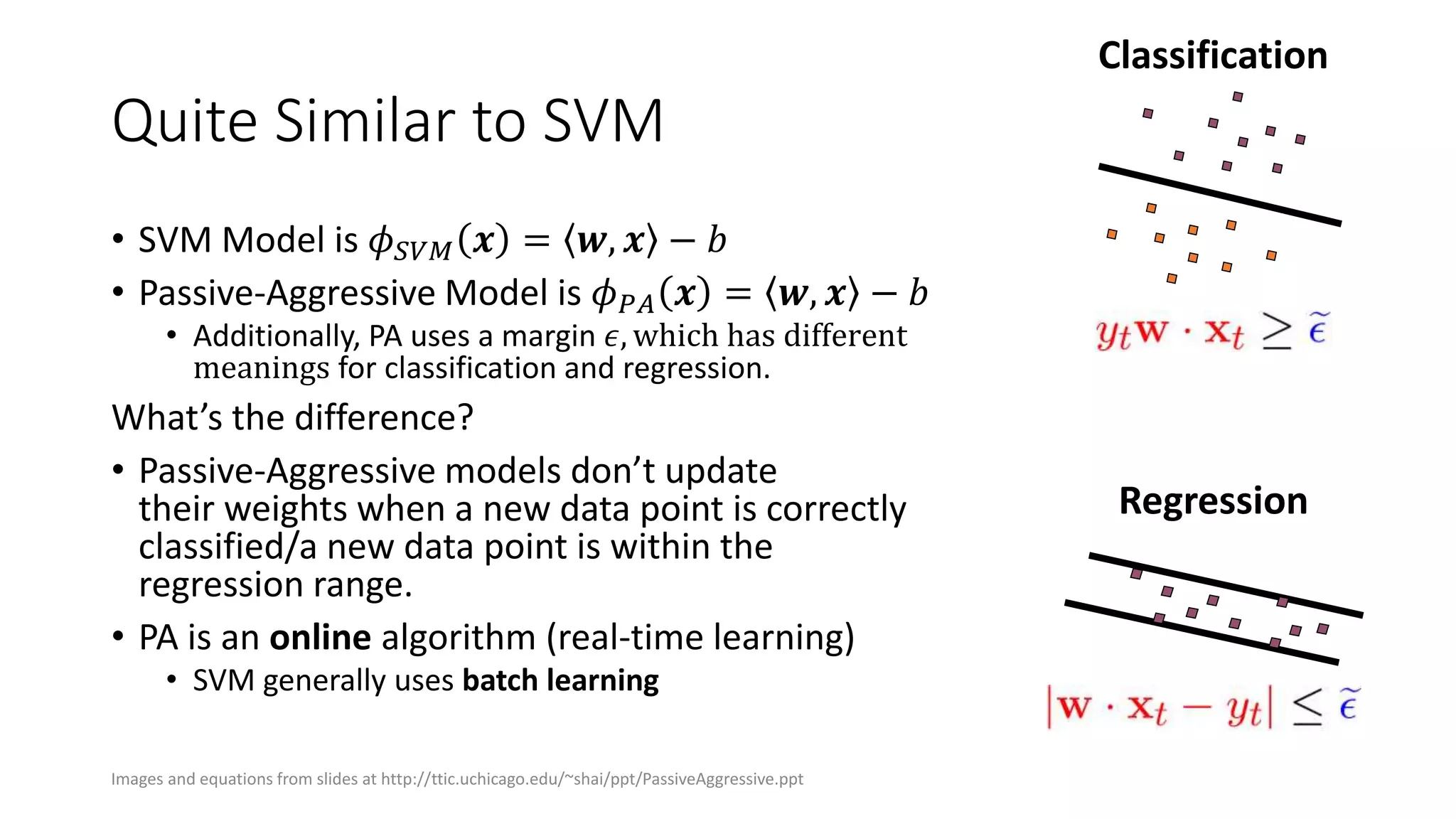 Quite Similar to SVM
• SVM Model is 𝜙 𝑆𝑉𝑀 𝒙 = 𝒘, 𝒙 − 𝑏
• Passive-Aggressive Model is 𝜙 𝑃𝐴 𝒙 = 𝒘, 𝒙 − 𝑏
• Additionally, PA uses a margin 𝜖, which has different
meanings for classification and regression.
What’s the difference?
• Passive-Aggressive models don’t update
their weights when a new data point is correctly
classified/a new data point is within the
regression range.
• PA is an online algorithm (real-time learning)
• SVM generally uses batch learning
Classification
Regression
Images and equations from slides at http://ttic.uchicago.edu/~shai/ppt/PassiveAggressive.ppt
 