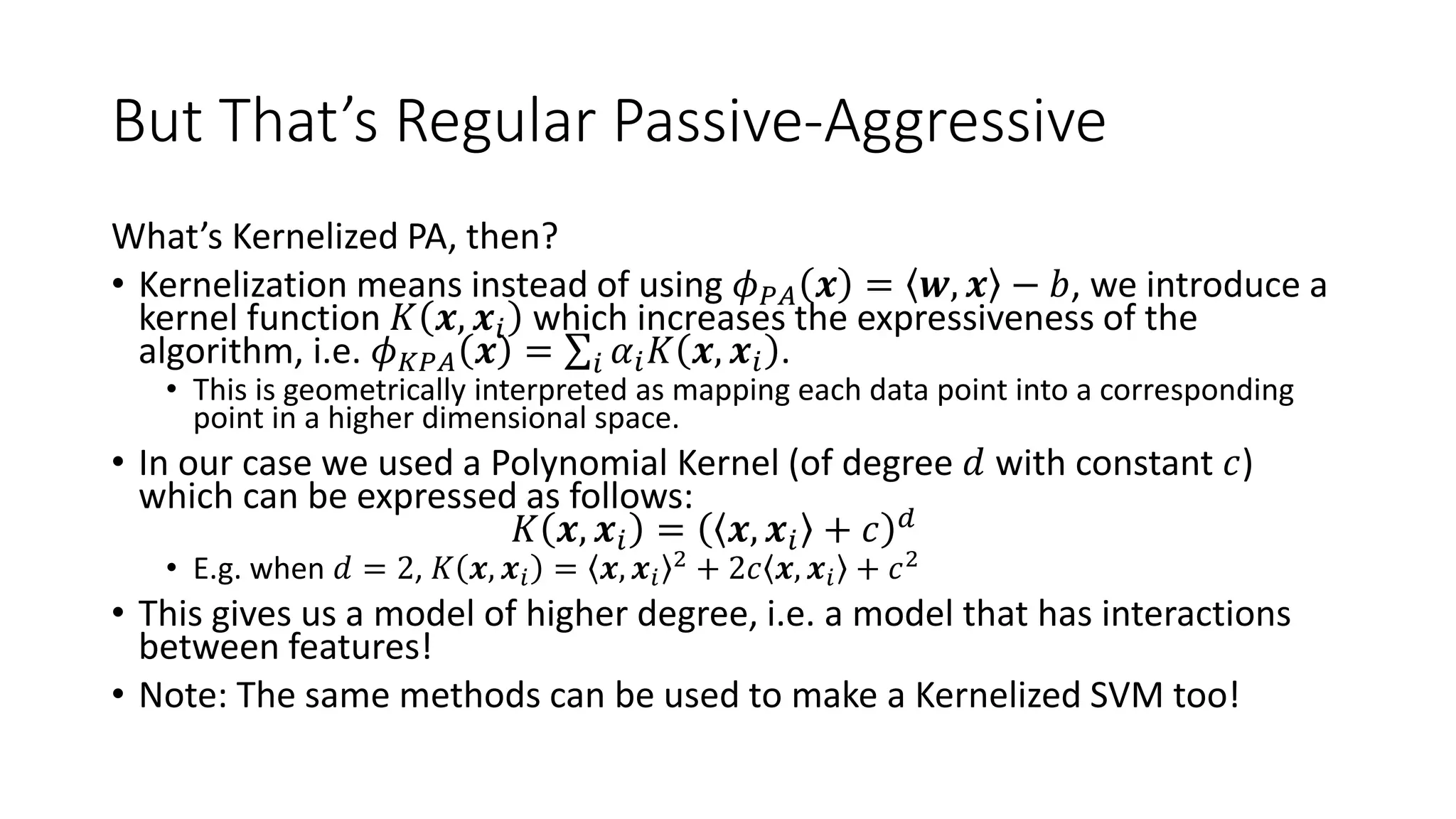 But That’s Regular Passive-Aggressive
What’s Kernelized PA, then?
• Kernelization means instead of using 𝜙 𝑃𝐴 𝒙 = 𝒘, 𝒙 − 𝑏, we introduce a
kernel function 𝐾 𝒙, 𝒙𝑖 which increases the expressiveness of the
algorithm, i.e. 𝜙 𝐾𝑃𝐴 𝒙 = 𝑖 𝛼𝑖 𝐾 𝒙, 𝒙𝑖 .
• This is geometrically interpreted as mapping each data point into a corresponding
point in a higher dimensional space.
• In our case we used a Polynomial Kernel (of degree 𝑑 with constant 𝑐)
which can be expressed as follows:
𝐾 𝒙, 𝒙𝑖 = 𝒙, 𝒙𝑖 + 𝑐 𝑑
• E.g. when 𝑑 = 2, 𝐾 𝒙, 𝒙𝑖 = 𝒙, 𝒙𝑖
2 + 2𝑐 𝒙, 𝒙𝑖 + 𝑐2
• This gives us a model of higher degree, i.e. a model that has interactions
between features!
• Note: The same methods can be used to make a Kernelized SVM too!
 