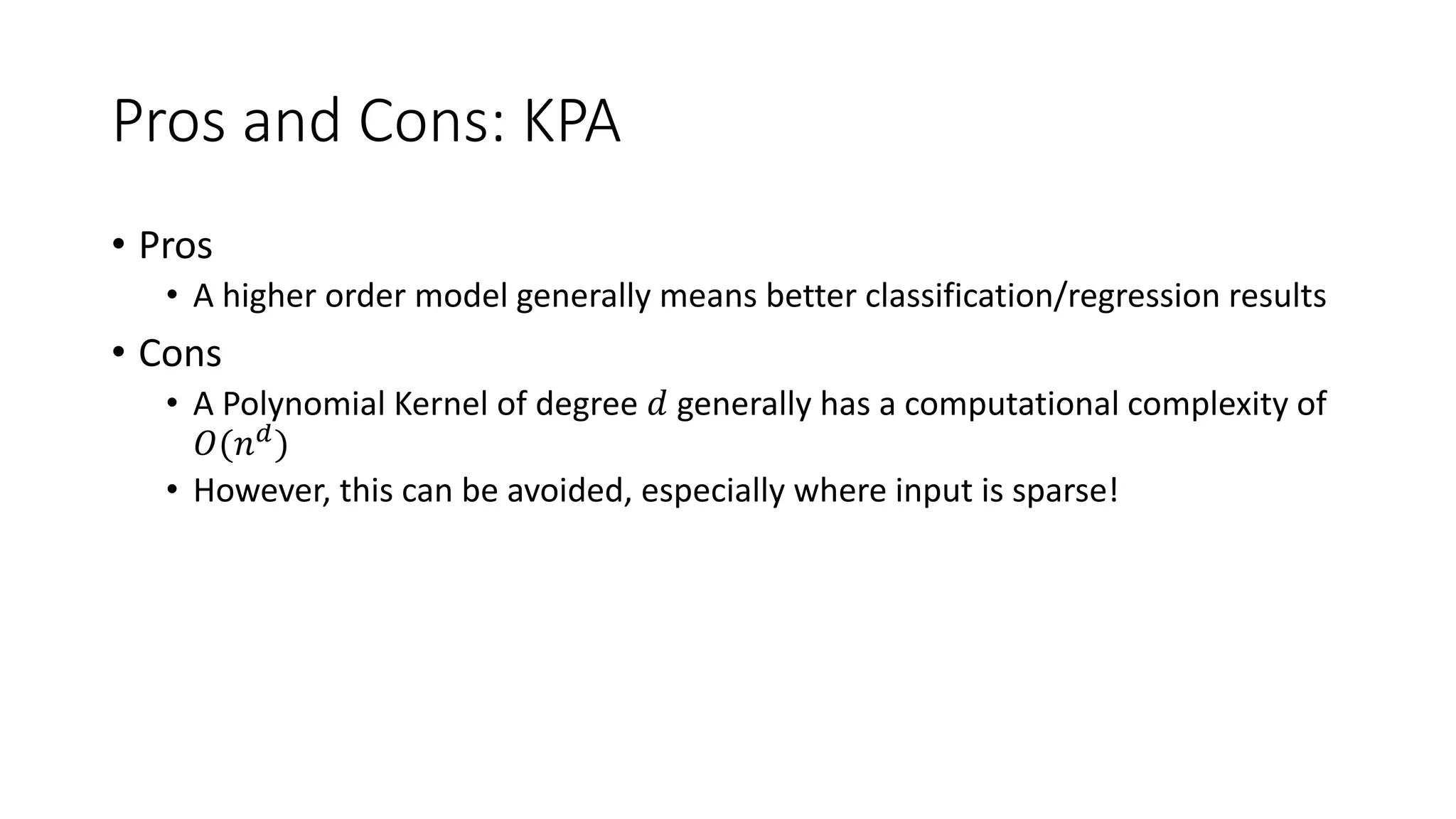 Pros and Cons: KPA
• Pros
• A higher order model generally means better classification/regression results
• Cons
• A Polynomial Kernel of degree 𝑑 generally has a computational complexity of
𝑂(𝑛 𝑑
)
• However, this can be avoided, especially where input is sparse!
 