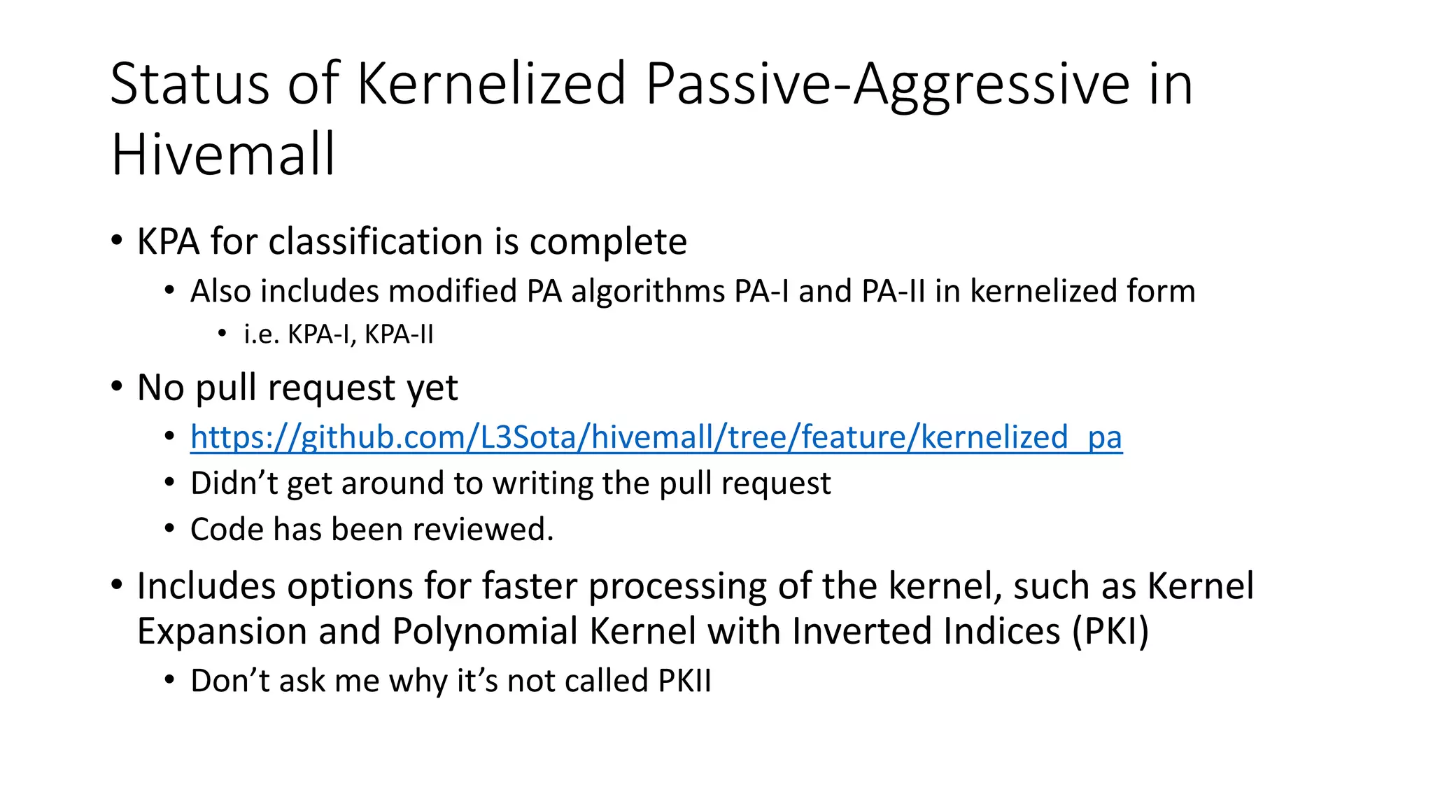 Status of Kernelized Passive-Aggressive in
Hivemall
• KPA for classification is complete
• Also includes modified PA algorithms PA-I and PA-II in kernelized form
• i.e. KPA-I, KPA-II
• No pull request yet
• https://github.com/L3Sota/hivemall/tree/feature/kernelized_pa
• Didn’t get around to writing the pull request
• Code has been reviewed.
• Includes options for faster processing of the kernel, such as Kernel
Expansion and Polynomial Kernel with Inverted Indices (PKI)
• Don’t ask me why it’s not called PKII
 