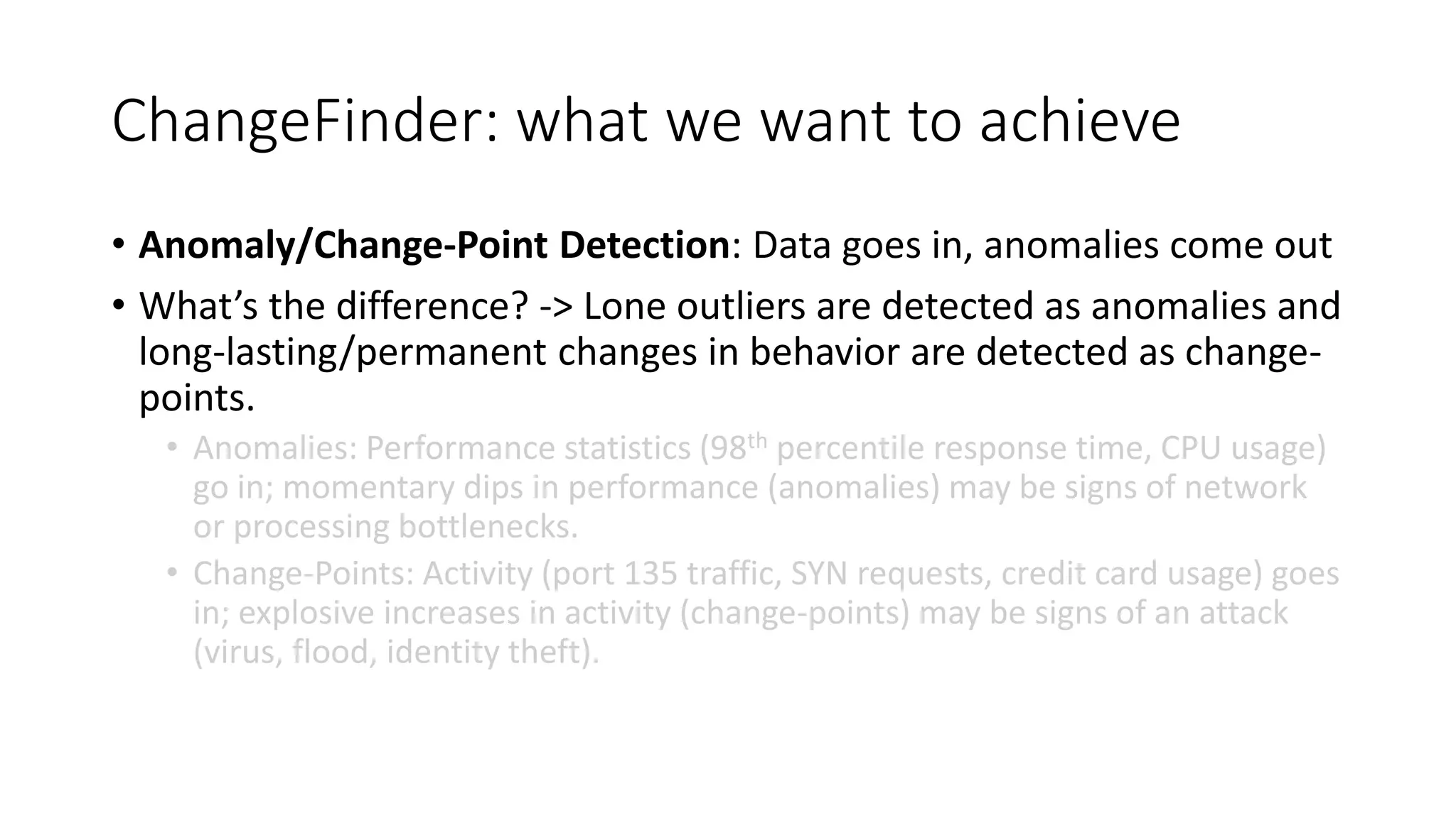 ChangeFinder: what we want to achieve
• Anomaly/Change-Point Detection: Data goes in, anomalies come out
• What’s the difference? -> Lone outliers are detected as anomalies and
long-lasting/permanent changes in behavior are detected as change-
points.
• Anomalies: Performance statistics (98th percentile response time, CPU usage)
go in; momentary dips in performance (anomalies) may be signs of network
or processing bottlenecks.
• Change-Points: Activity (port 135 traffic, SYN requests, credit card usage) goes
in; explosive increases in activity (change-points) may be signs of an attack
(virus, flood, identity theft).
 