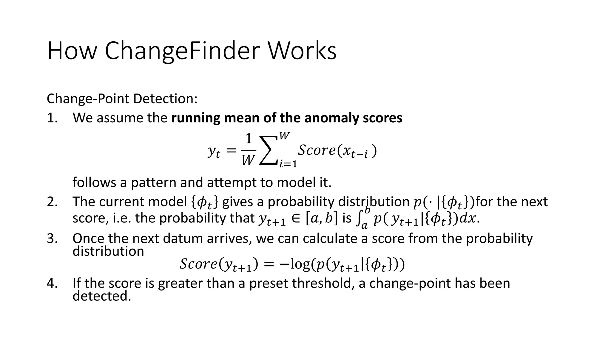 How ChangeFinder Works
Change-Point Detection:
1. We assume the running mean of the anomaly scores
𝑦𝑡 =
1
𝑊 𝑖=1
𝑊
𝑆𝑐𝑜𝑟𝑒(𝑥𝑡−𝑖 )
follows a pattern and attempt to model it.
2. The current model 𝜙 𝑡 gives a probability distribution 𝑝(⋅ | 𝜙 𝑡 )for the next
score, i.e. the probability that 𝑦𝑡+1 ∈ 𝑎, 𝑏 is 𝑎
𝑏
𝑝( 𝑦𝑡+1| 𝜙 𝑡 )𝑑𝑥.
3. Once the next datum arrives, we can calculate a score from the probability
distribution
𝑆𝑐𝑜𝑟𝑒 𝑦𝑡+1 = −log(𝑝 𝑦𝑡+1 𝜙 𝑡 )
4. If the score is greater than a preset threshold, a change-point has been
detected.
 