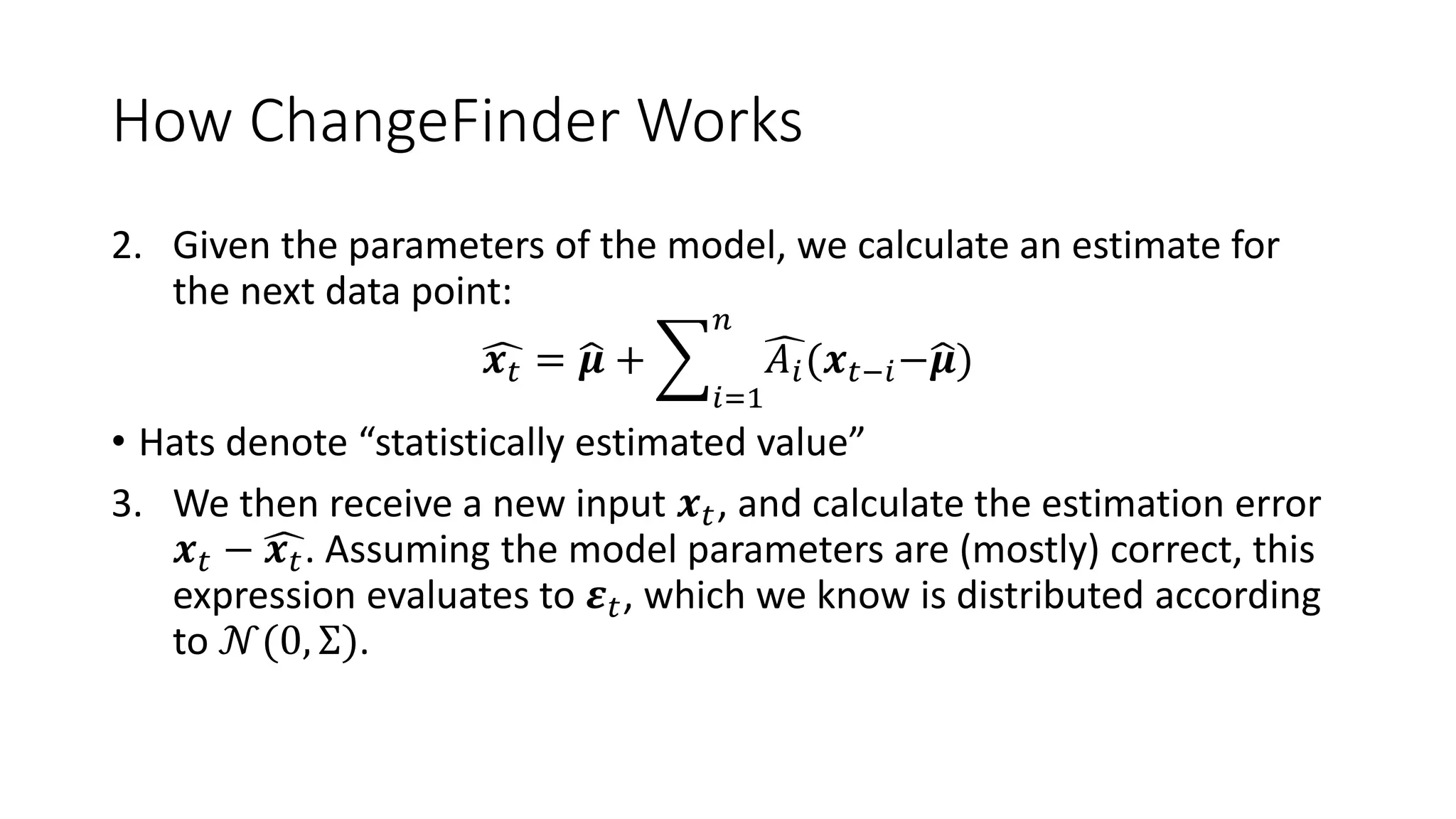 How ChangeFinder Works
2. Given the parameters of the model, we calculate an estimate for
the next data point:
𝒙 𝑡 = 𝝁 +
𝑖=1
𝑛
𝐴𝑖(𝒙 𝑡−𝑖− 𝝁)
• Hats denote “statistically estimated value”
3. We then receive a new input 𝒙 𝑡, and calculate the estimation error
𝒙 𝑡 − 𝒙 𝑡. Assuming the model parameters are (mostly) correct, this
expression evaluates to 𝜺 𝑡, which we know is distributed according
to 𝒩(0, Σ).
 