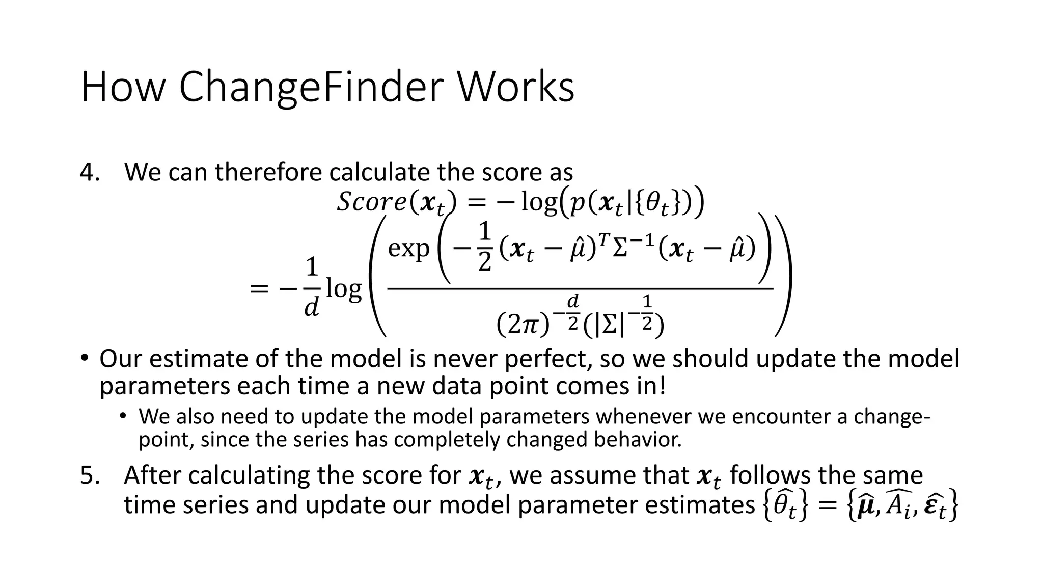 How ChangeFinder Works
4. We can therefore calculate the score as
𝑆𝑐𝑜𝑟𝑒 𝒙 𝑡 = − log 𝑝 𝒙 𝑡 𝜃𝑡
= −
1
𝑑
log
exp −
1
2
𝒙 𝑡 − 𝜇 𝑇
Σ−1
𝒙 𝑡 − 𝜇
2𝜋 −
𝑑
2( Σ −
1
2)
• Our estimate of the model is never perfect, so we should update the model
parameters each time a new data point comes in!
• We also need to update the model parameters whenever we encounter a change-
point, since the series has completely changed behavior.
5. After calculating the score for 𝒙 𝑡, we assume that 𝒙 𝑡 follows the same
time series and update our model parameter estimates 𝜃𝑡 = 𝝁, 𝐴𝑖, 𝜺 𝑡
 