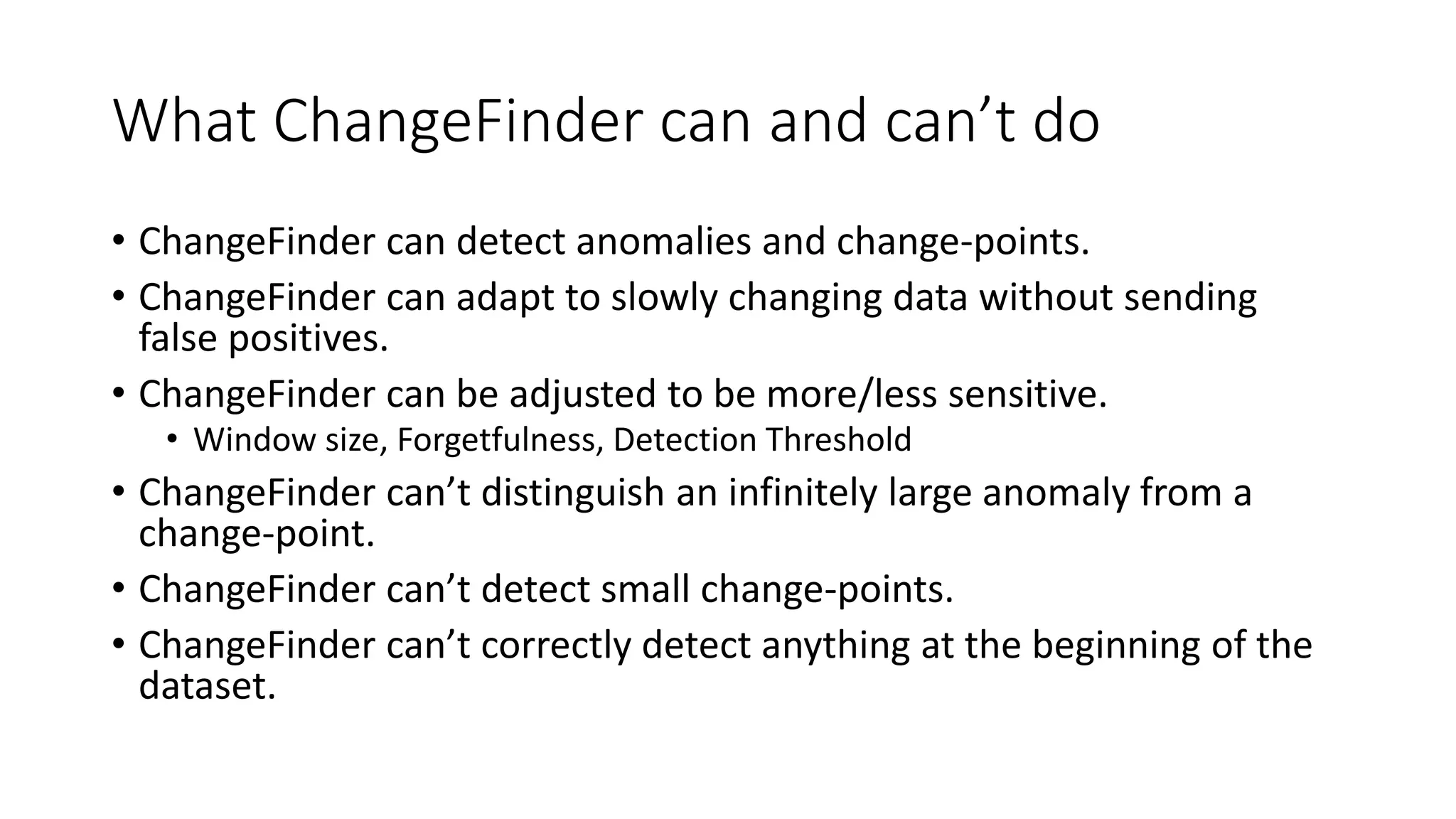 What ChangeFinder can and can’t do
• ChangeFinder can detect anomalies and change-points.
• ChangeFinder can adapt to slowly changing data without sending
false positives.
• ChangeFinder can be adjusted to be more/less sensitive.
• Window size, Forgetfulness, Detection Threshold
• ChangeFinder can’t distinguish an infinitely large anomaly from a
change-point.
• ChangeFinder can’t detect small change-points.
• ChangeFinder can’t correctly detect anything at the beginning of the
dataset.
 