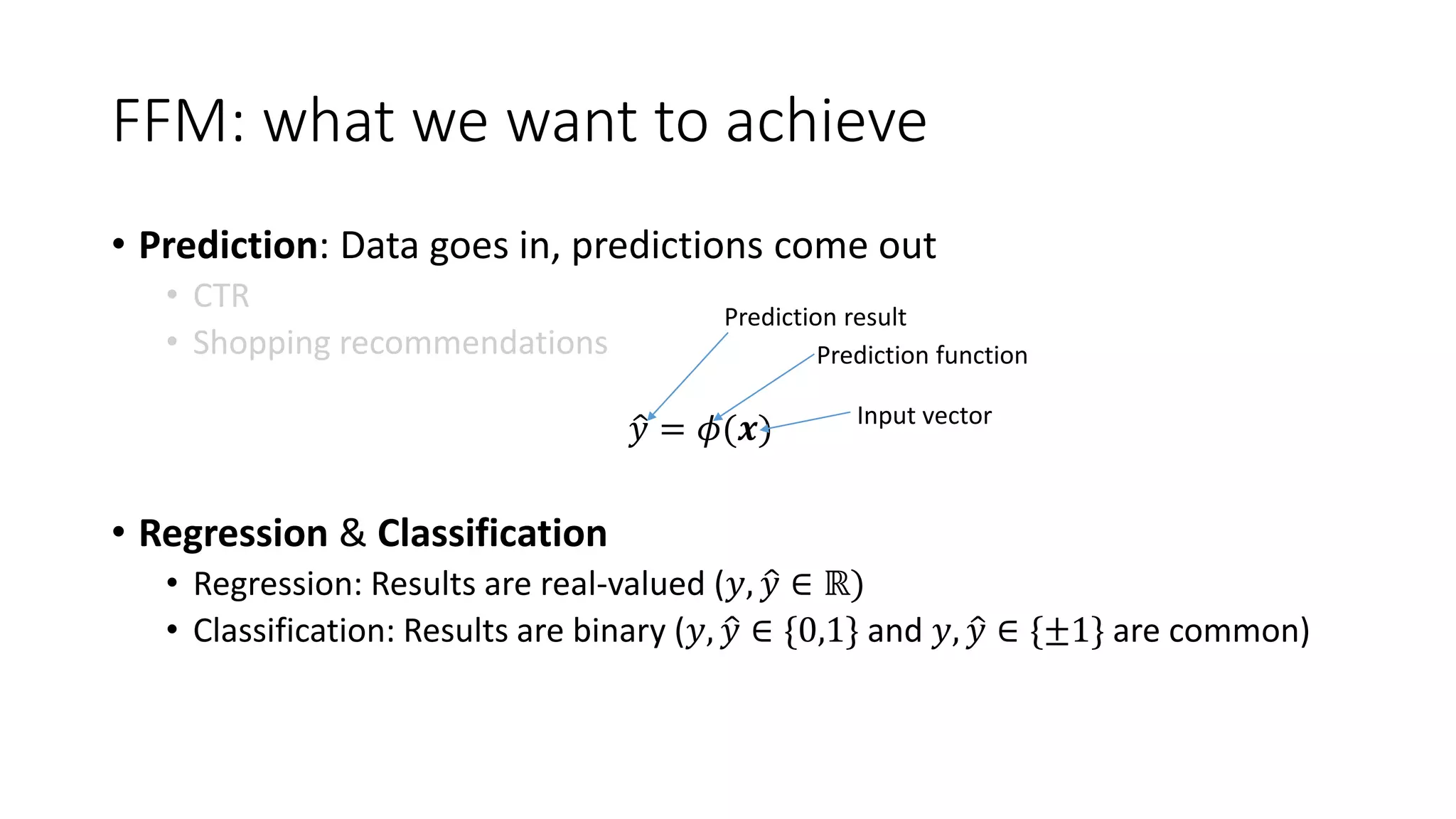 FFM: what we want to achieve
• Prediction: Data goes in, predictions come out
• CTR
• Shopping recommendations
𝑦 = 𝜙(𝒙)
• Regression & Classification
• Regression: Results are real-valued (𝑦, 𝑦 ∈ ℝ)
• Classification: Results are binary (𝑦, 𝑦 ∈ {0,1} and 𝑦, 𝑦 ∈ {±1} are common)
Prediction result
Prediction function
Input vector
 