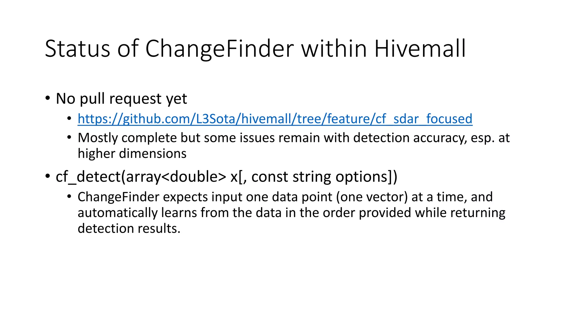 Status of ChangeFinder within Hivemall
• No pull request yet
• https://github.com/L3Sota/hivemall/tree/feature/cf_sdar_focused
• Mostly complete but some issues remain with detection accuracy, esp. at
higher dimensions
• cf_detect(array<double> x[, const string options])
• ChangeFinder expects input one data point (one vector) at a time, and
automatically learns from the data in the order provided while returning
detection results.
 